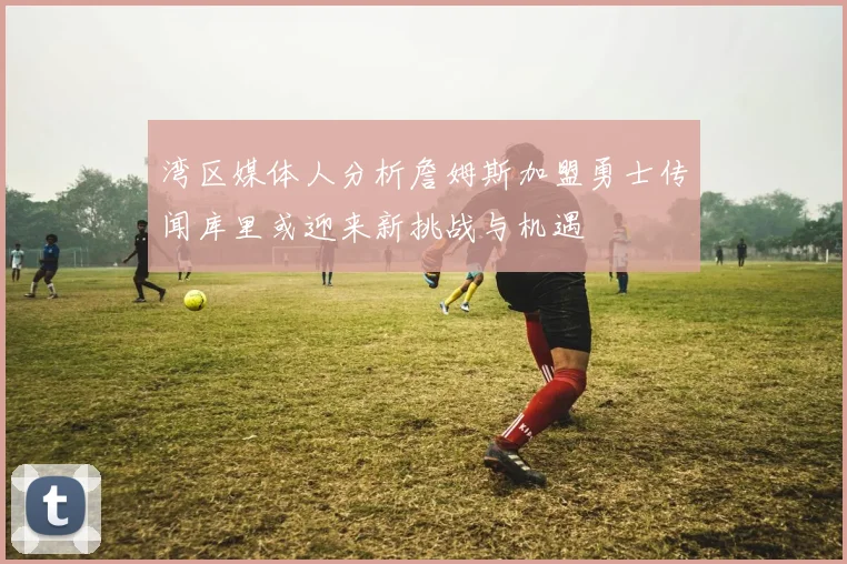 湾区媒体人分析詹姆斯加盟勇士传闻库里或迎来新挑战与机遇