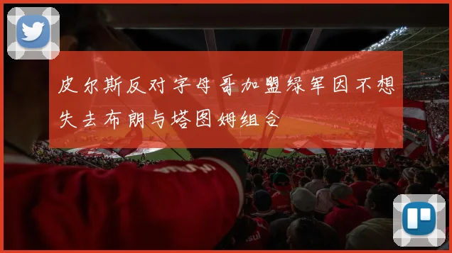 皮尔斯反对字母哥加盟绿军因不想失去布朗与塔图姆组合