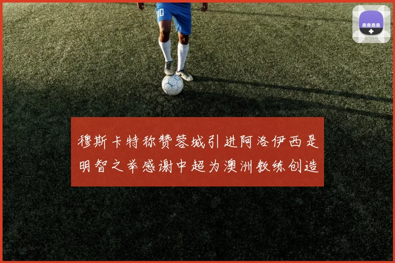 穆斯卡特称赞蓉城引进阿洛伊西是明智之举感谢中超为澳洲教练创造机会