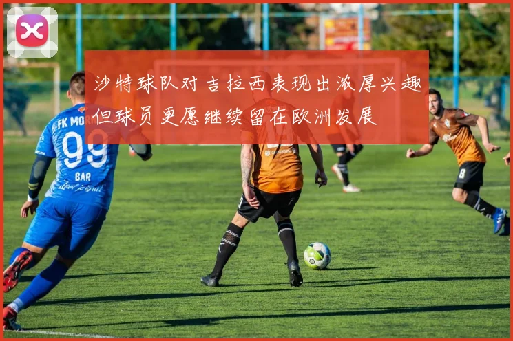 沙特球队对吉拉西表现出浓厚兴趣但球员更愿继续留在欧洲发展