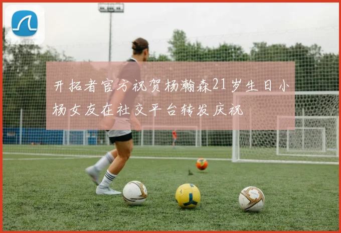 开拓者官方祝贺杨瀚森21岁生日小杨女友在社交平台转发庆祝