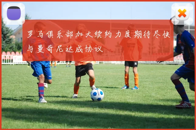 罗马俱乐部加大续约力度期待尽快与曼奇尼达成协议