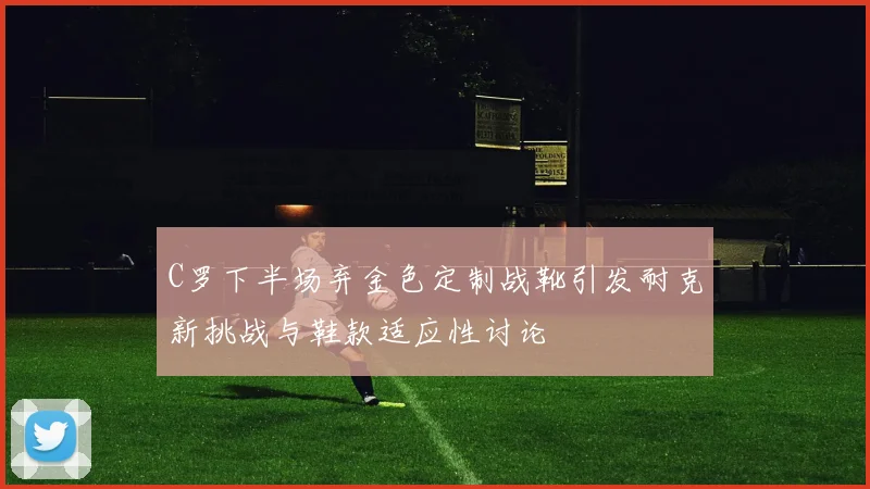C罗下半场弃金色定制战靴引发耐克新挑战与鞋款适应性讨论
