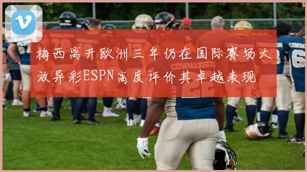 梅西离开欧洲三年仍在国际赛场大放异彩ESPN高度评价其卓越表现