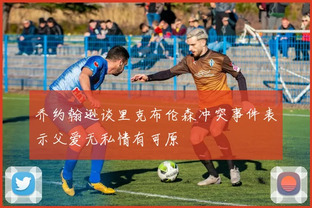 乔约翰逊谈里克布伦森冲突事件表示父爱无私情有可原