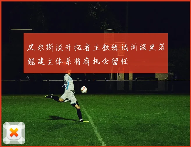 皮尔斯谈开拓者主教练试训诺里若能建立体系将有机会留任