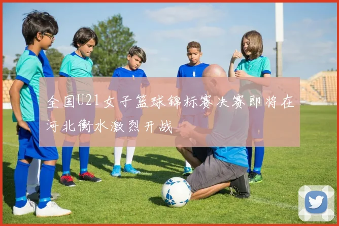 全国U21女子篮球锦标赛决赛即将在河北衡水激烈开战