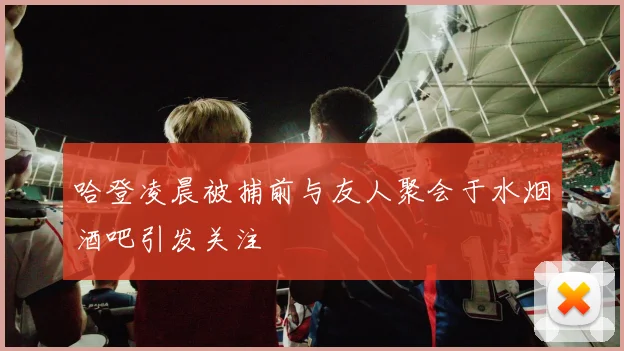 哈登凌晨被捕前与友人聚会于水烟酒吧引发关注