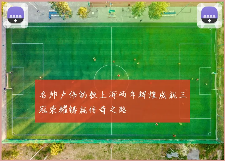 名帅卢伟执教上海两年辉煌成就三冠荣耀铸就传奇之路