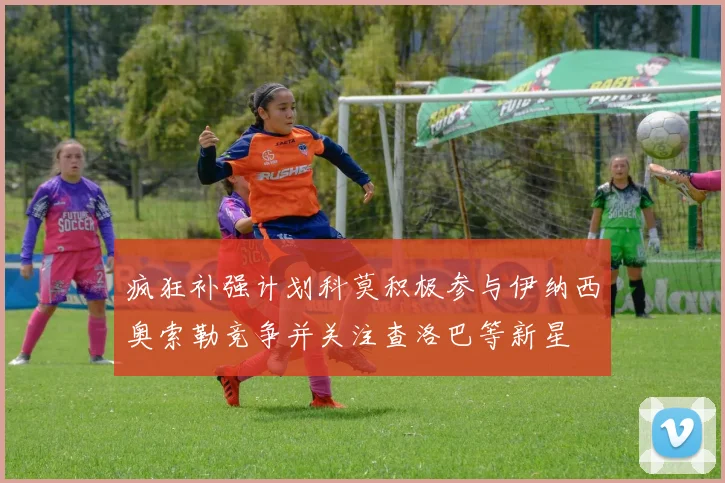 疯狂补强计划科莫积极参与伊纳西奥索勒竞争并关注查洛巴等新星