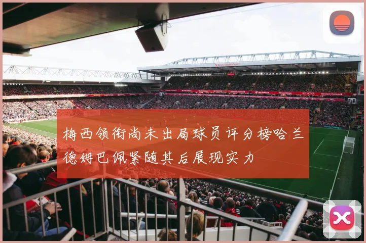 梅西领衔尚未出局球员评分榜哈兰德姆巴佩紧随其后展现实力