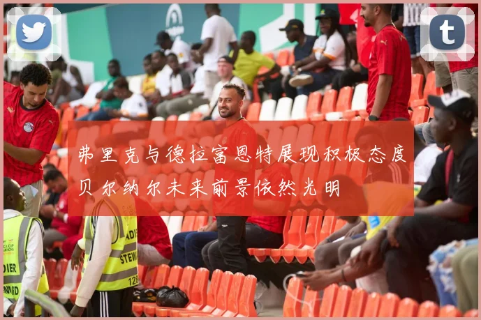 弗里克与德拉富恩特展现积极态度贝尔纳尔未来前景依然光明