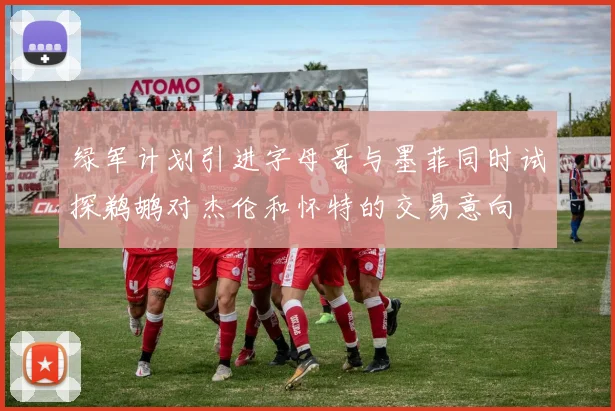 绿军计划引进字母哥与墨菲同时试探鹈鹕对杰伦和怀特的交易意向