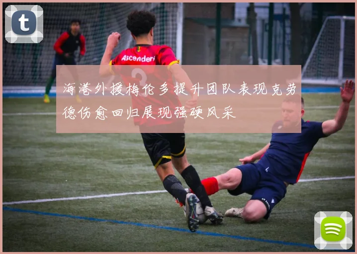 海港外援梅伦多提升团队表现克劳德伤愈回归展现强硬风采