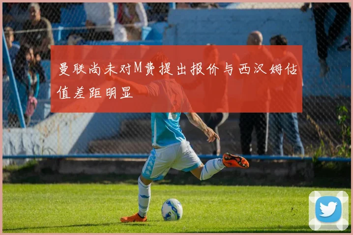 曼联尚未对M费提出报价与西汉姆估值差距明显