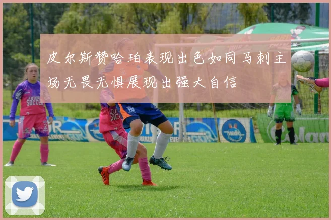 皮尔斯赞哈珀表现出色如同马刺主场无畏无惧展现出强大自信